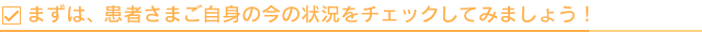 まずは、患者さまご自身の今の状況をチェックしてみましょう！