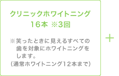 クリニックホワイトニング16本 ※3回　※笑ったときに見えるすべての歯を対象にホワイトニングをします。（通常ホワイトニング12本まで）